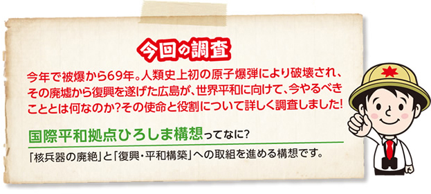 今回の調査 今年で被爆から69年。人類史上初の原子爆弾により破壊され、その廃墟から復興を遂げた広島が、世界平和に向けて、今やるべきこととは何なのか?その使命と役割について詳しく調査しました! 国際平和拠点ひろしま構想ってなに?「核兵器の廃絶」と「復興・平和構築」への取組を進める構想です。