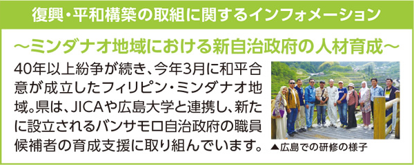 復興・平和構築の取り組みに関するインフォメーション 〜ミンダナオ地域における新自治政府の人材育成〜 40年以上紛争が続き、今年3月に和平合意が成立したフィリピン・ミンダナオ地域。県は、JICAや広島大学と連携し、新たに設立されるバンサモロ自治政府の職員候補者の育成支援に取り組んでいます。