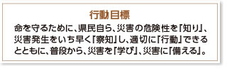 行動目標 命を守るために、県民自ら、災害の危険性を『知り』、災害発生をいち早く『察知』し、適切に『行動』できるとともに、普段から、災害を『学び』、災害に『備える』。