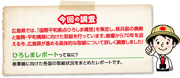 今回の調査 広島県では、「国際平和拠点ひろしま構想」を策定し、核兵器の廃絶と復興・平和構築に向けた取組を行っています。被爆から70年を迎える今、広島県が進める具体的な取組について詳しく調査しました!ひろしまレポートってなに?核軍縮に向けた各国の取組状況をまとめたレポートです。