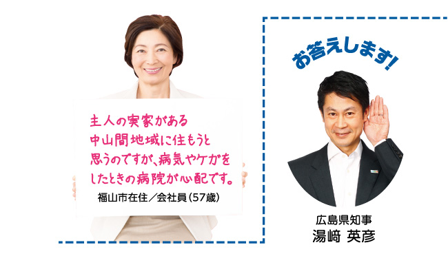 主人の実家がある中山間地域に住もうと思うのですが、病気やケガをしたときの病院が心配です。福山市在住/会社員(57歳)お答えします! 広島県知事 湯崎 英彦