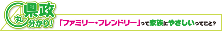 県政丸分かり! 「ファミリー・フレンドリー」って家族にやさしいってこと?
