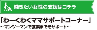 働きたい女性の支援はコチラ 「わーくわくママサポートコーナー」~マンツーマンで就業までをサポート~
