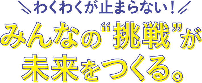 わくわくが止まらない!みんなの”挑戦”が未来をつくる。