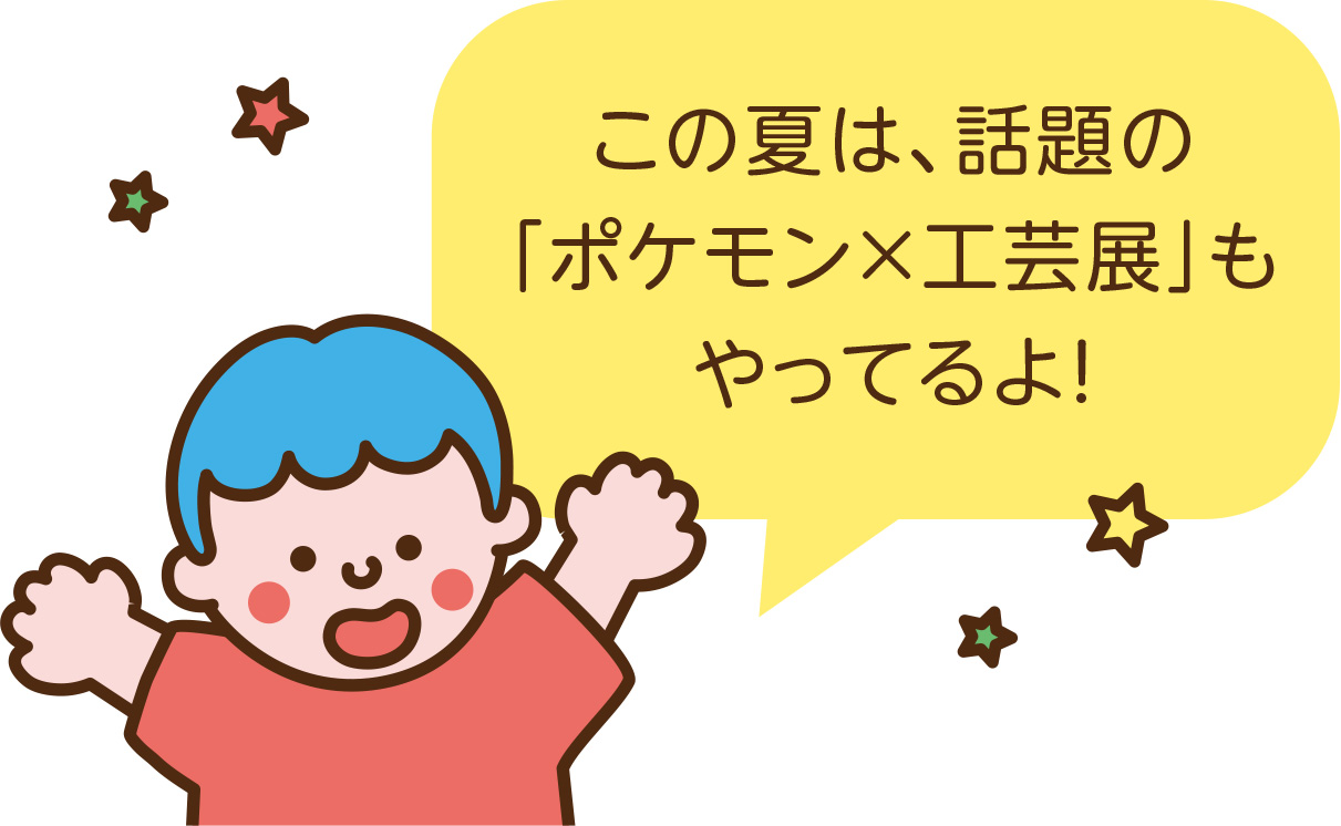 この夏は、話題の「ポケモン×工芸展」もやってるよ！